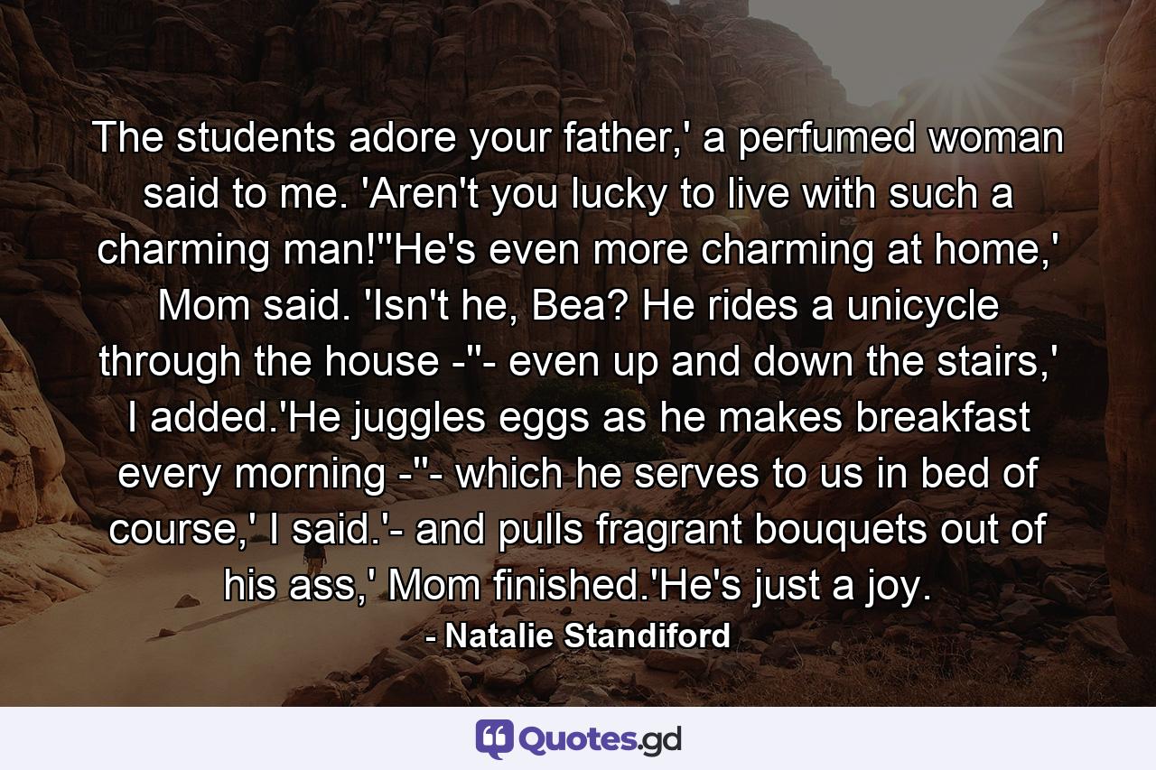 The students adore your father,' a perfumed woman said to me. 'Aren't you lucky to live with such a charming man!''He's even more charming at home,' Mom said. 'Isn't he, Bea? He rides a unicycle through the house -''- even up and down the stairs,' I added.'He juggles eggs as he makes breakfast every morning -''- which he serves to us in bed of course,' I said.'- and pulls fragrant bouquets out of his ass,' Mom finished.'He's just a joy. - Quote by Natalie Standiford