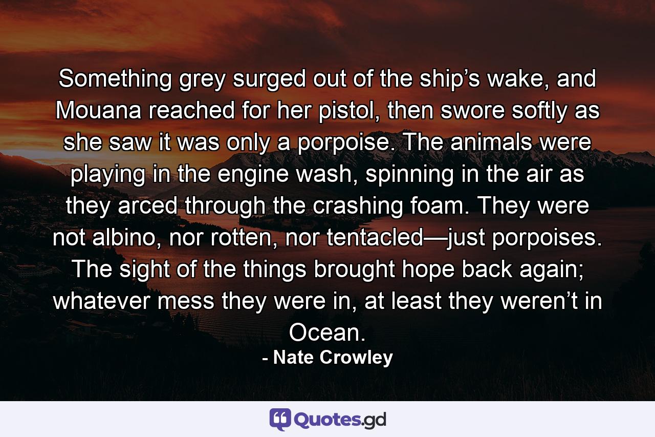 Something grey surged out of the ship’s wake, and Mouana reached for her pistol, then swore softly as she saw it was only a porpoise. The animals were playing in the engine wash, spinning in the air as they arced through the crashing foam. They were not albino, nor rotten, nor tentacled—just porpoises. The sight of the things brought hope back again; whatever mess they were in, at least they weren’t in Ocean. - Quote by Nate Crowley