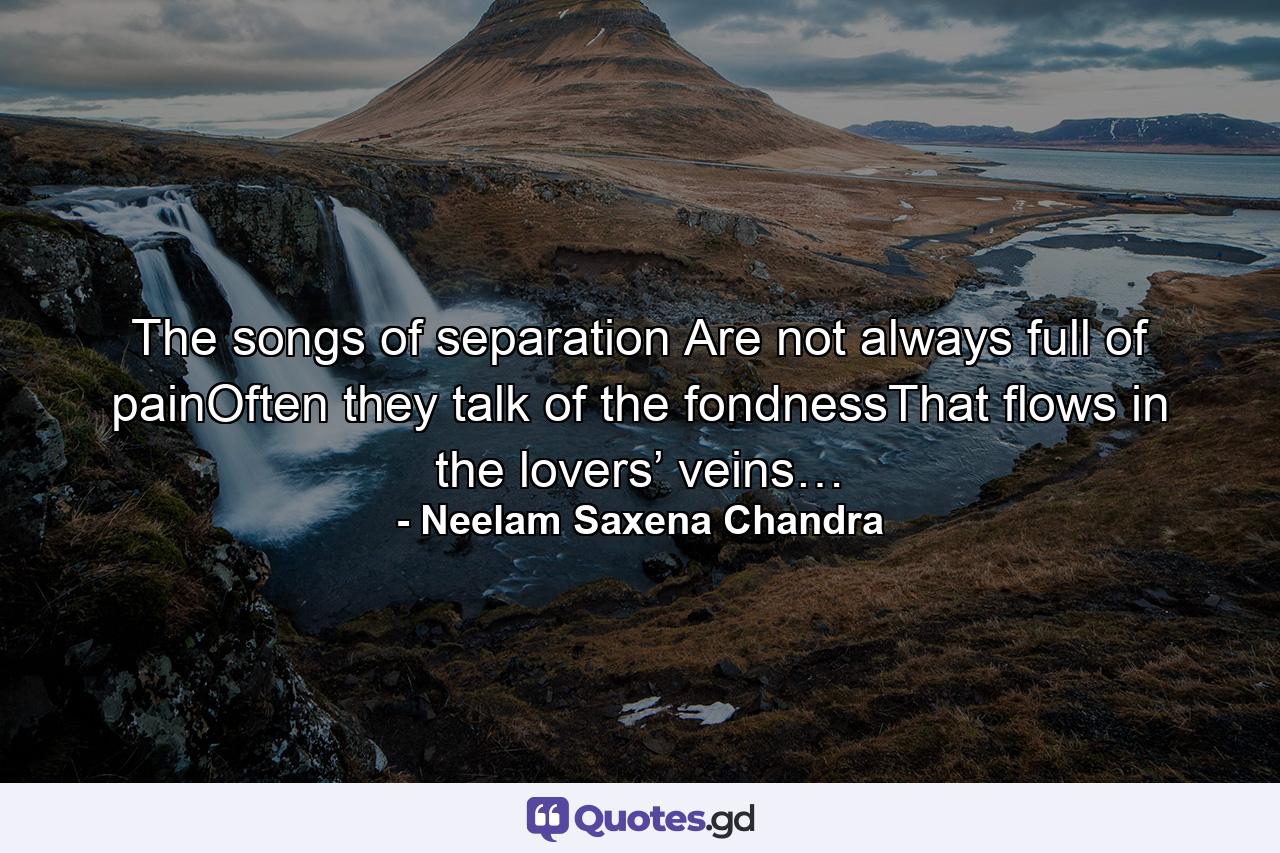 The songs of separation Are not always full of painOften they talk of the fondnessThat flows in the lovers’ veins… - Quote by Neelam Saxena Chandra