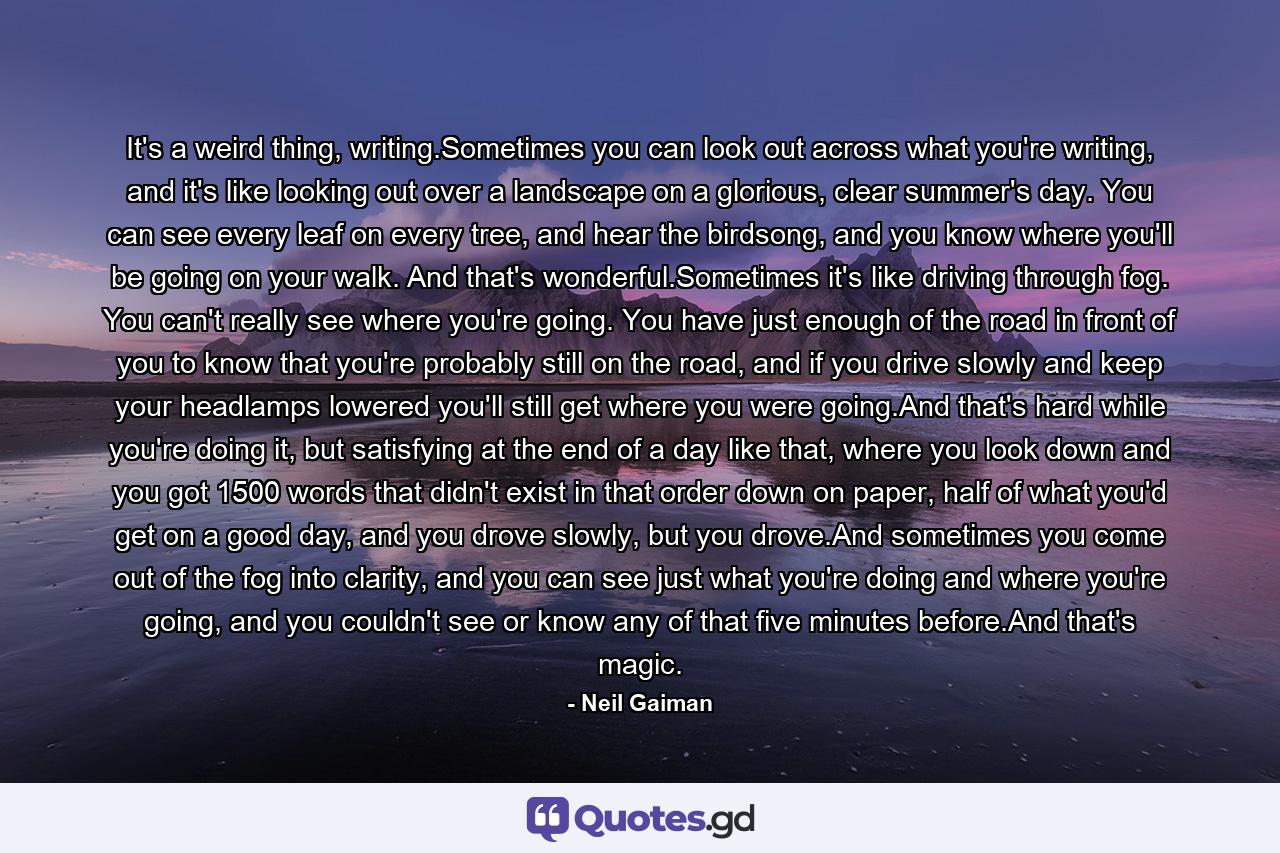 It's a weird thing, writing.Sometimes you can look out across what you're writing, and it's like looking out over a landscape on a glorious, clear summer's day. You can see every leaf on every tree, and hear the birdsong, and you know where you'll be going on your walk. And that's wonderful.Sometimes it's like driving through fog. You can't really see where you're going. You have just enough of the road in front of you to know that you're probably still on the road, and if you drive slowly and keep your headlamps lowered you'll still get where you were going.And that's hard while you're doing it, but satisfying at the end of a day like that, where you look down and you got 1500 words that didn't exist in that order down on paper, half of what you'd get on a good day, and you drove slowly, but you drove.And sometimes you come out of the fog into clarity, and you can see just what you're doing and where you're going, and you couldn't see or know any of that five minutes before.And that's magic. - Quote by Neil Gaiman