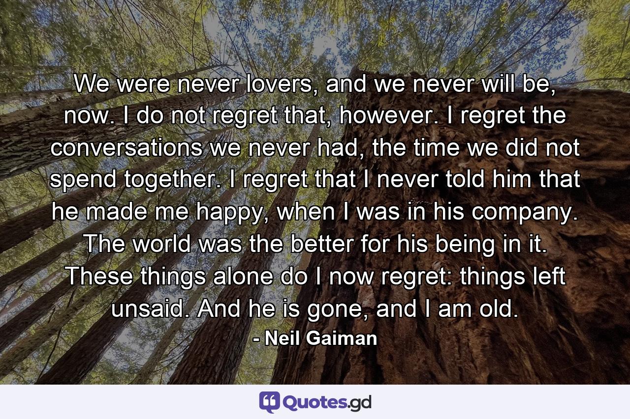 We were never lovers, and we never will be, now. I do not regret that, however. I regret the conversations we never had, the time we did not spend together. I regret that I never told him that he made me happy, when I was in his company. The world was the better for his being in it. These things alone do I now regret: things left unsaid. And he is gone, and I am old. - Quote by Neil Gaiman