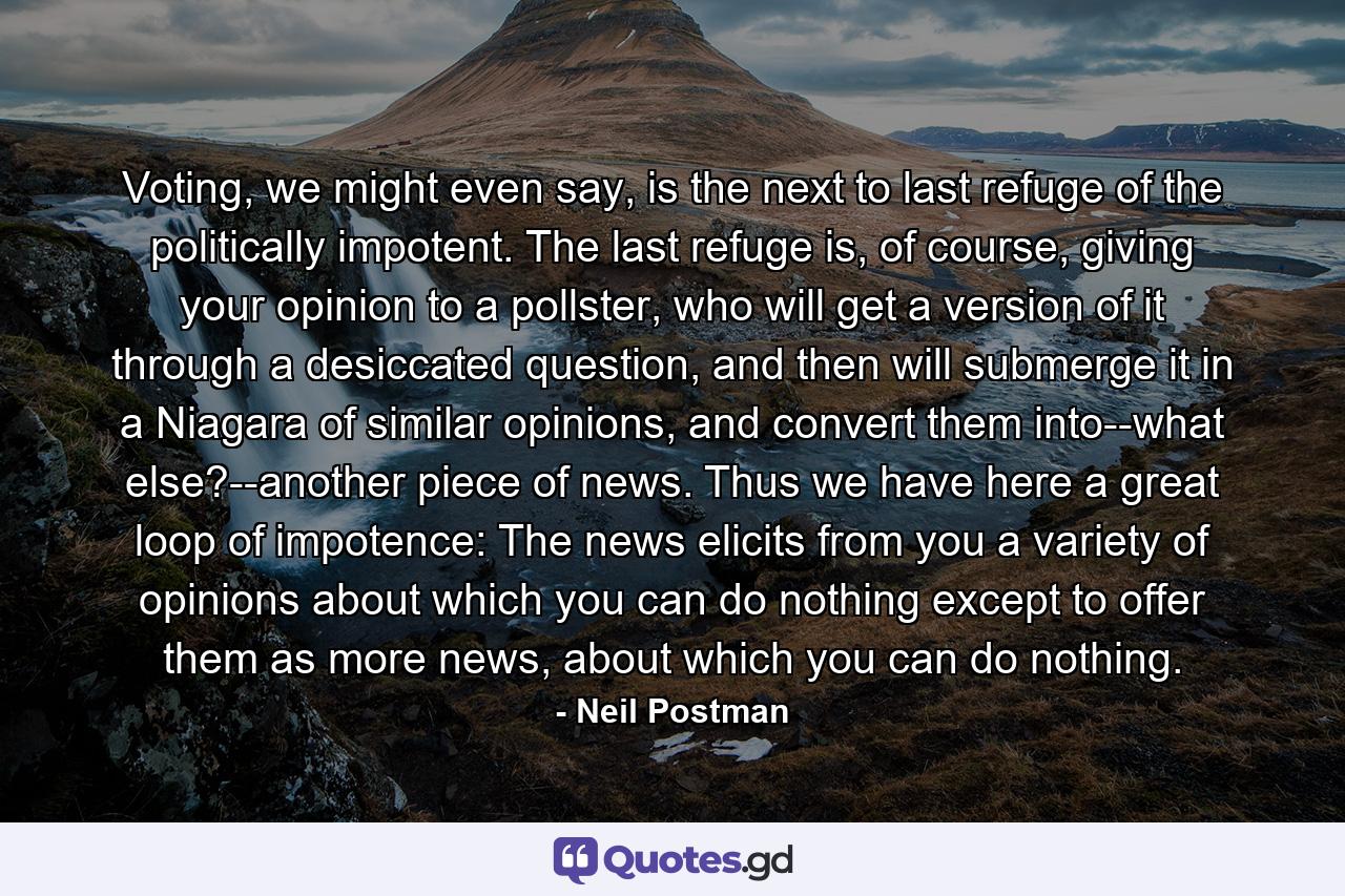 Voting, we might even say, is the next to last refuge of the politically impotent. The last refuge is, of course, giving your opinion to a pollster, who will get a version of it through a desiccated question, and then will submerge it in a Niagara of similar opinions, and convert them into--what else?--another piece of news. Thus we have here a great loop of impotence: The news elicits from you a variety of opinions about which you can do nothing except to offer them as more news, about which you can do nothing. - Quote by Neil Postman