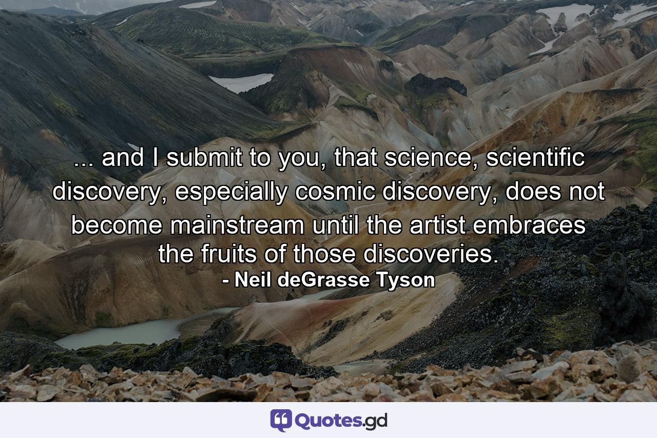 ... and I submit to you, that science, scientific discovery, especially cosmic discovery, does not become mainstream until the artist embraces the fruits of those discoveries. - Quote by Neil deGrasse Tyson