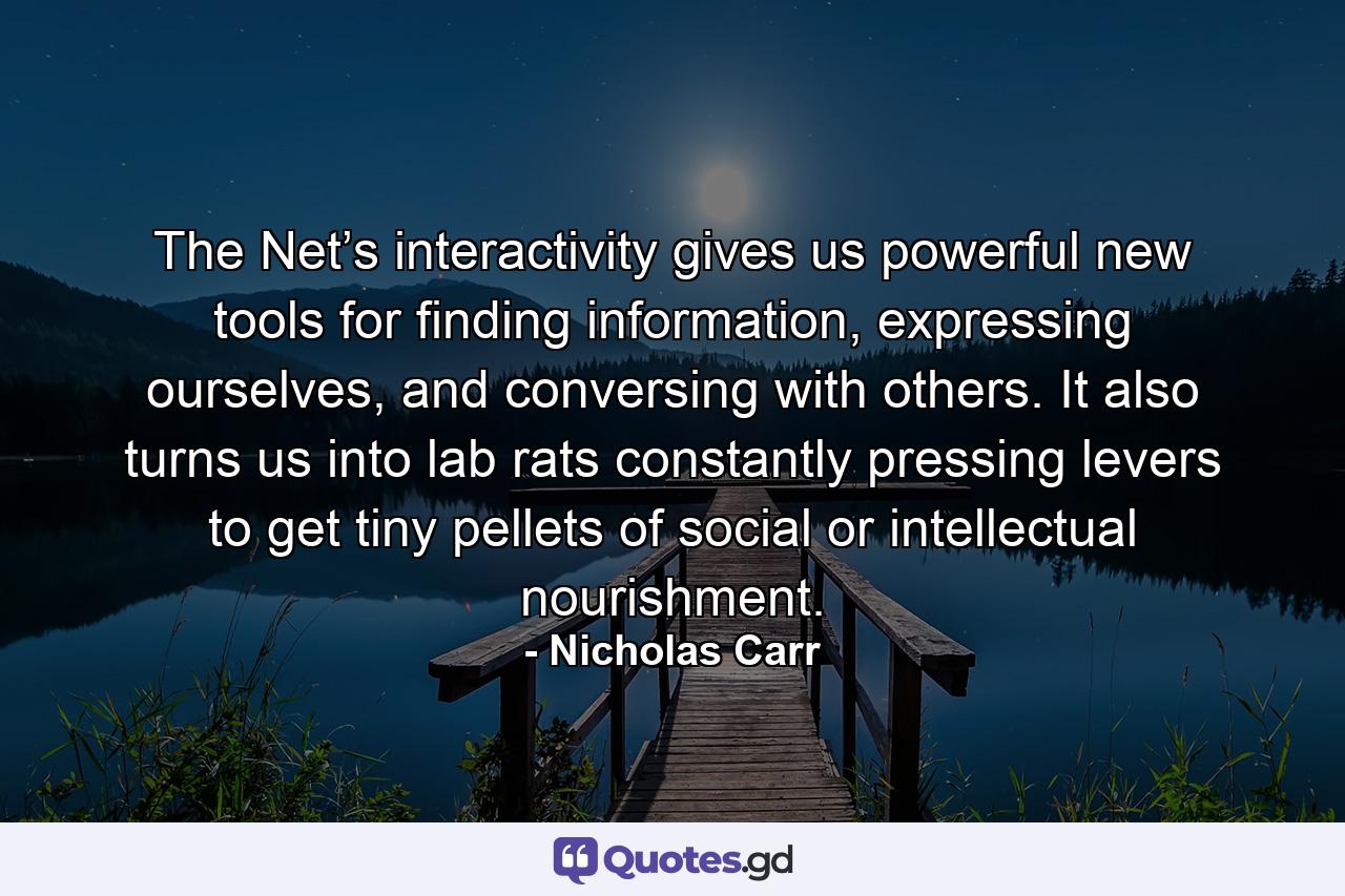 The Net’s interactivity gives us powerful new tools for finding information, expressing ourselves, and conversing with others. It also turns us into lab rats constantly pressing levers to get tiny pellets of social or intellectual nourishment. - Quote by Nicholas Carr