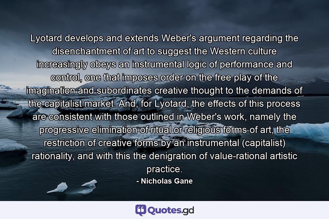 Lyotard develops and extends Weber's argument regarding the disenchantment of art to suggest the Western culture increasingly obeys an instrumental logic of performance and control, one that imposes order on the free play of the imagination and subordinates creative thought to the demands of the capitalist market. And, for Lyotard, the effects of this process are consistent with those outlined in Weber's work, namely the progressive elimination of ritual or religious forms of art, the restriction of creative forms by an instrumental (capitalist) rationality, and with this the denigration of value-rational artistic practice. - Quote by Nicholas Gane