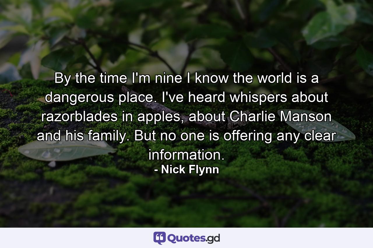 By the time I'm nine I know the world is a dangerous place.  I've heard whispers about razorblades in apples, about Charlie Manson and his family.  But no one is offering any clear information. - Quote by Nick Flynn