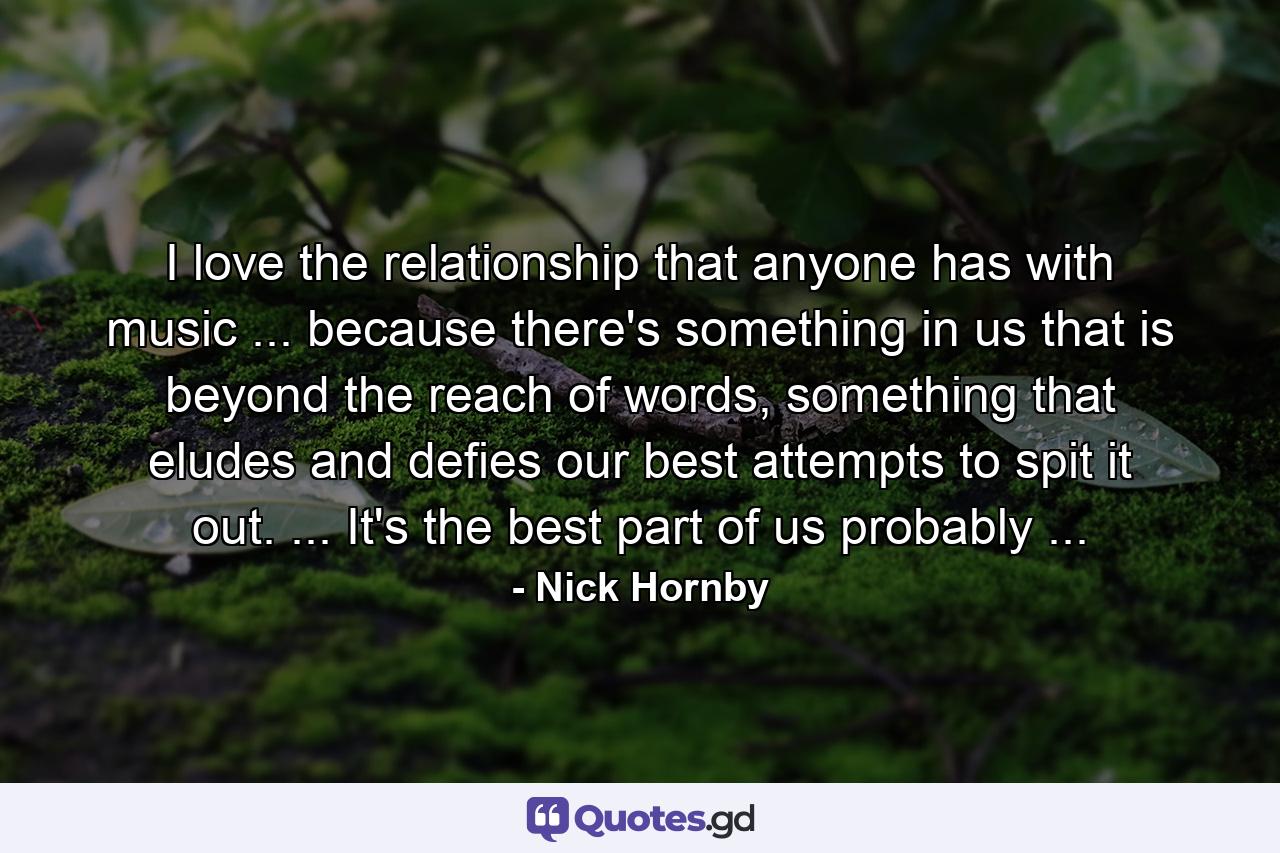 I love the relationship that anyone has with music ... because there's something in us that is beyond the reach of words, something that eludes and defies our best attempts to spit it out. ... It's the best part of us probably ... - Quote by Nick Hornby