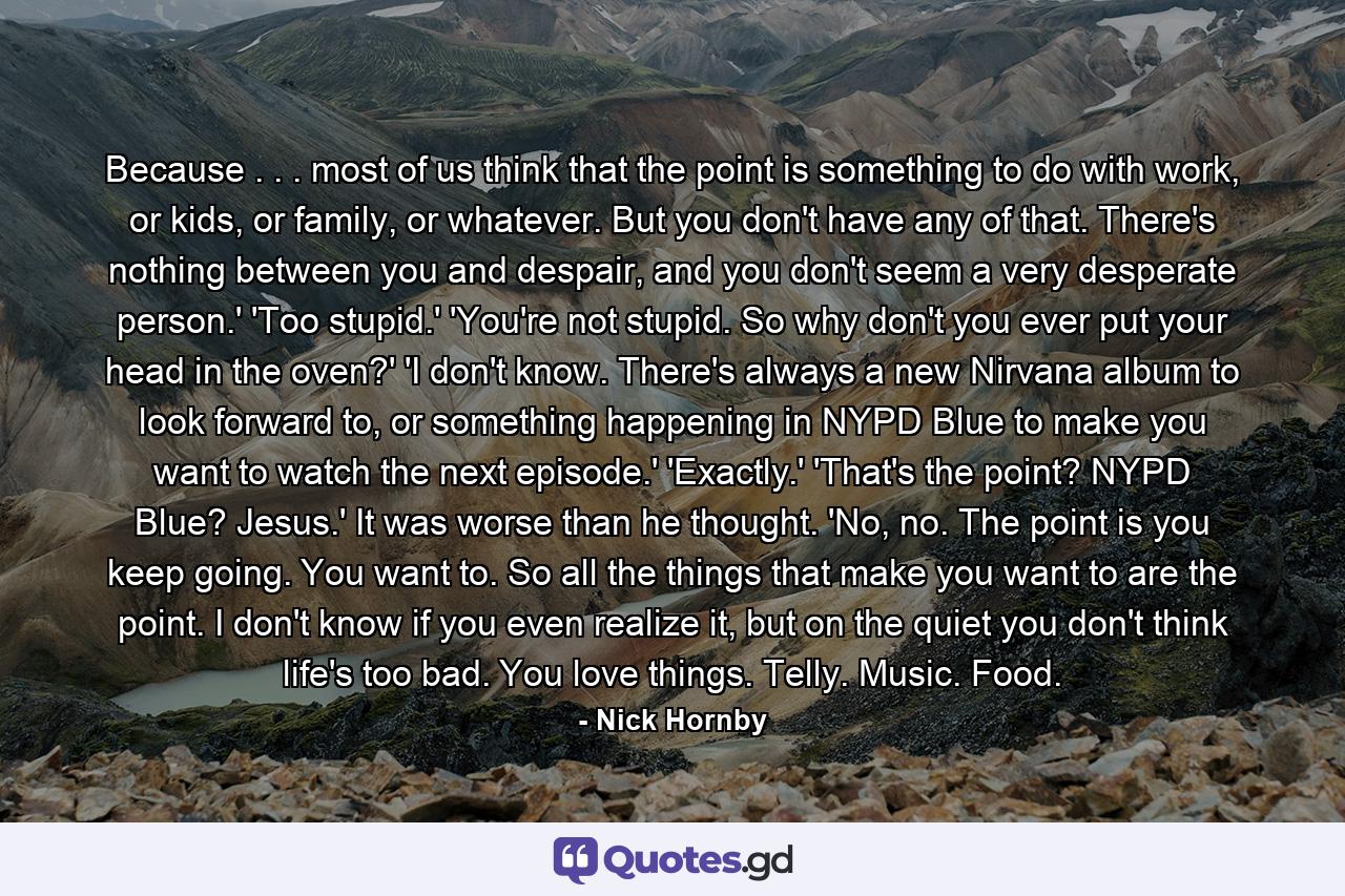 Because . . . most of us think that the point is something to do with work, or kids, or family, or whatever. But you don't have any of that. There's nothing between you and despair, and you don't seem a very desperate person.' 'Too stupid.' 'You're not stupid. So why don't you ever put your head in the oven?' 'I don't know. There's always a new Nirvana album to look forward to, or something happening in NYPD Blue to make you want to watch the next episode.' 'Exactly.' 'That's the point? NYPD Blue? Jesus.' It was worse than he thought. 'No, no. The point is you keep going. You want to. So all the things that make you want to are the point. I don't know if you even realize it, but on the quiet you don't think life's too bad. You love things. Telly. Music. Food. - Quote by Nick Hornby