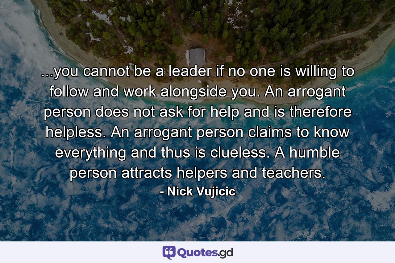 ...you cannot be a leader if no one is willing to follow and work alongside you. An arrogant person does not ask for help and is therefore helpless. An arrogant person claims to know everything and thus is clueless. A humble person attracts helpers and teachers. - Quote by Nick Vujicic