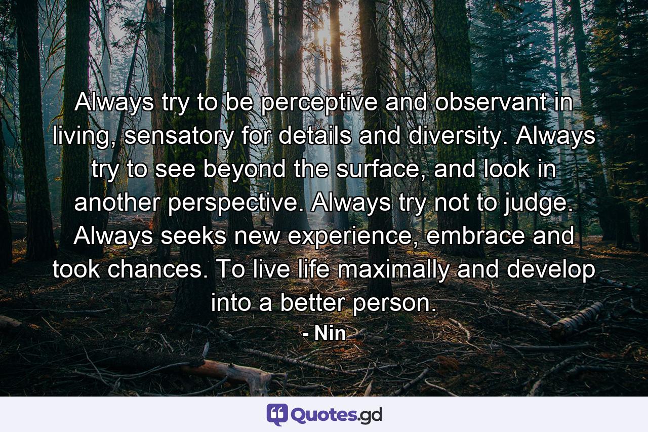 Always try to be perceptive and observant in living, sensatory for details and diversity. Always try to see beyond the surface, and look in another perspective. Always try not to judge. Always seeks new experience, embrace and took chances. To live life maximally and develop into a better person. - Quote by Nin