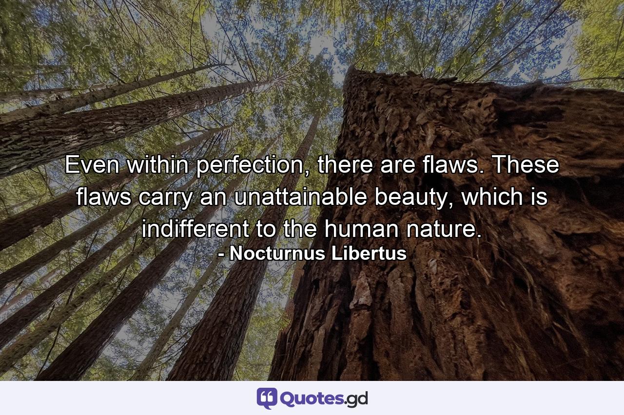 Even within perfection, there are flaws. These flaws carry an unattainable beauty, which is indifferent to the human nature. - Quote by Nocturnus Libertus