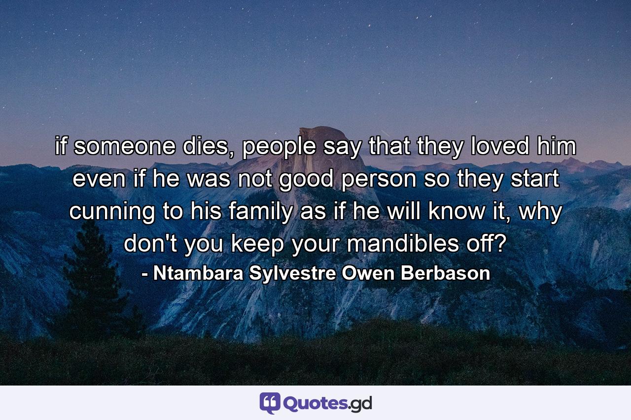 if someone dies, people say that they loved him even if he was not good person so they start cunning to his family as if he will know it, why don't you keep your mandibles off? - Quote by Ntambara Sylvestre Owen Berbason