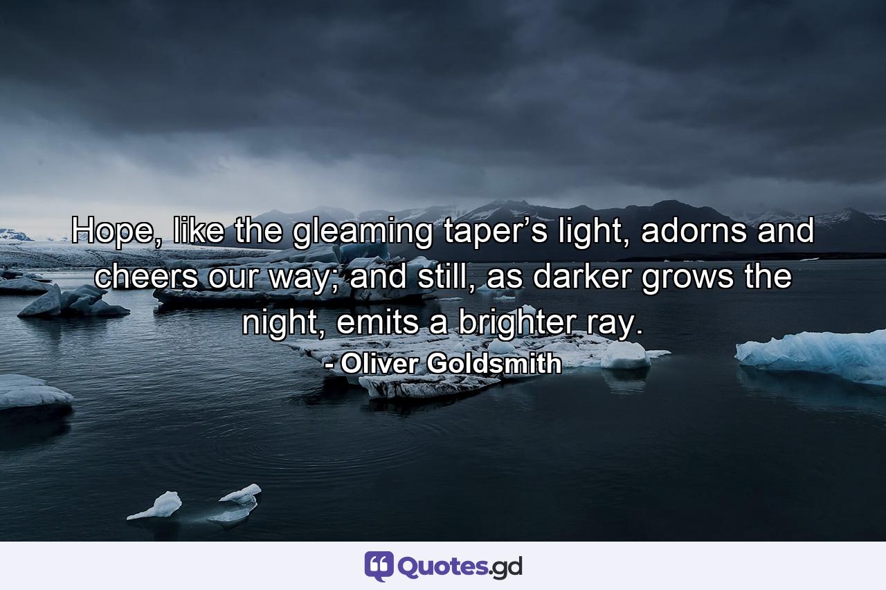 Hope, like the gleaming taper’s light, adorns and cheers our way; and still, as darker grows the night, emits a brighter ray. - Quote by Oliver Goldsmith