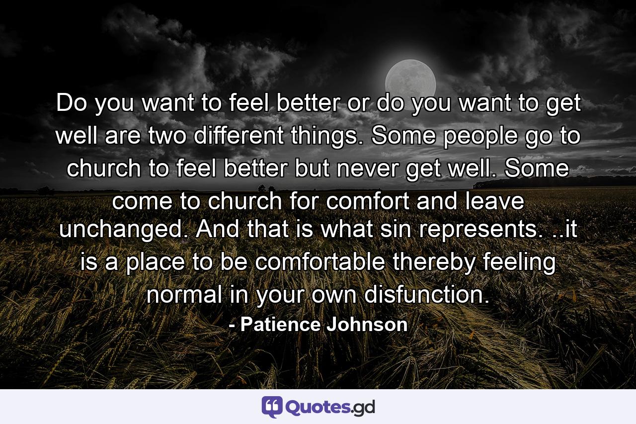 Do you want to feel better or do you want to get well are two different things. Some people go to church to feel better but never get well. Some come to church for comfort and leave unchanged. And that is what sin represents. ..it is a place to be comfortable thereby feeling normal in your own disfunction. - Quote by Patience Johnson