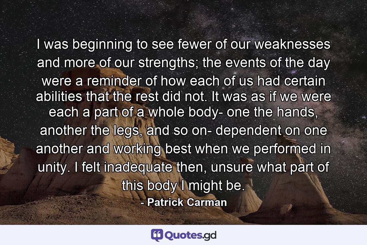 I was beginning to see fewer of our weaknesses and more of our strengths; the events of the day were a reminder of how each of us had certain abilities that the rest did not. It was as if we were each a part of a whole body- one the hands, another the legs, and so on- dependent on one another and working best when we performed in unity. I felt inadequate then, unsure what part of this body I might be. - Quote by Patrick Carman