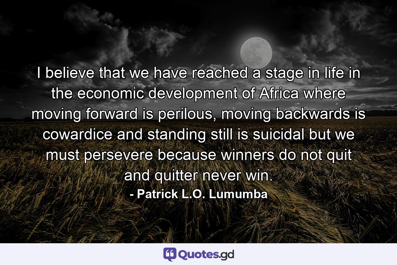 I believe that we have reached a stage in life in the economic development of Africa where moving forward is perilous, moving backwards is cowardice and standing still is suicidal but we must persevere because winners do not quit and quitter never win. - Quote by Patrick L.O. Lumumba