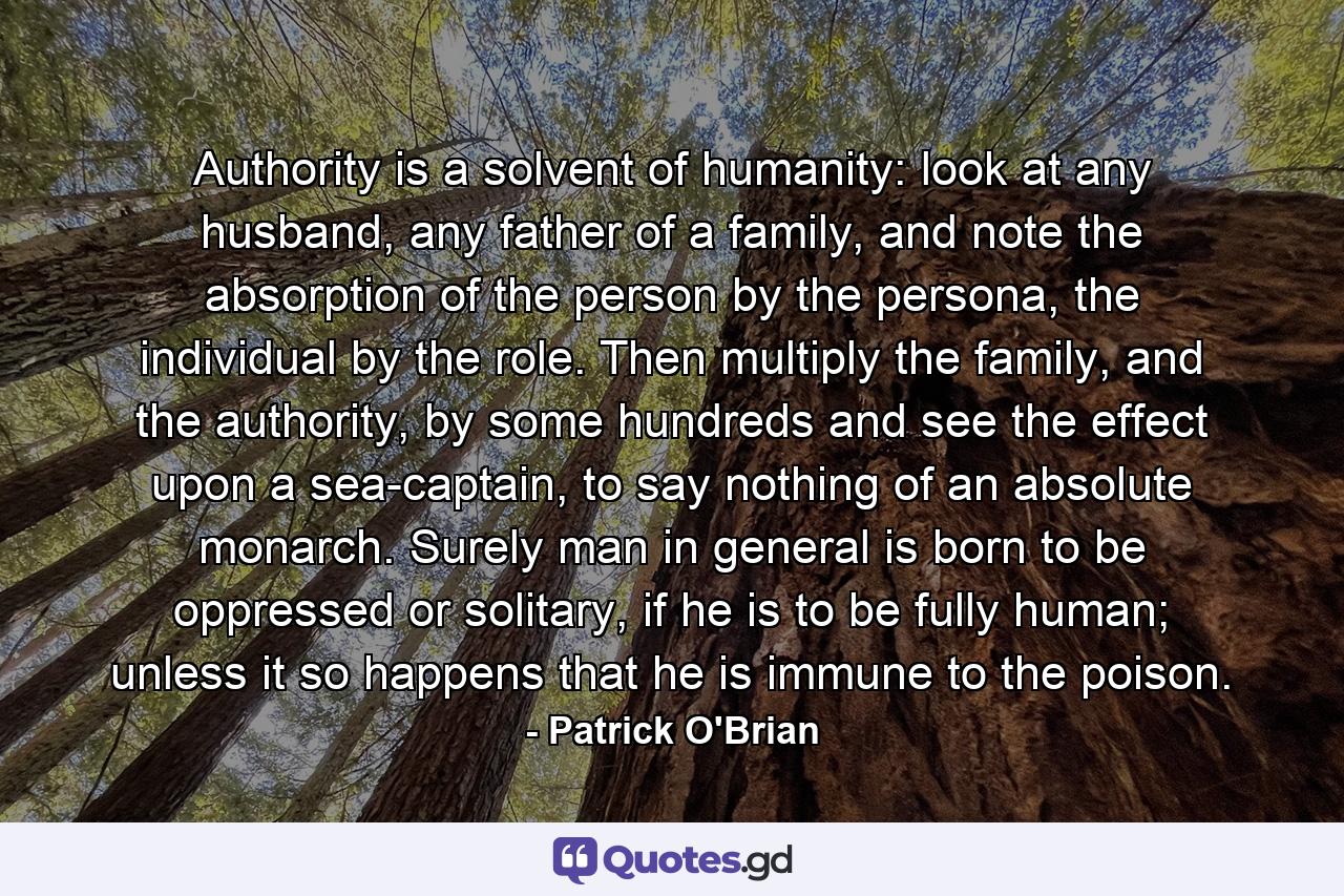 Authority is a solvent of humanity: look at any husband, any father of a family, and note the absorption of the person by the persona, the individual by the role. Then multiply the family, and the authority, by some hundreds and see the effect upon a sea-captain, to say nothing of an absolute monarch. Surely man in general is born to be oppressed or solitary, if he is to be fully human; unless it so happens that he is immune to the poison. - Quote by Patrick O'Brian