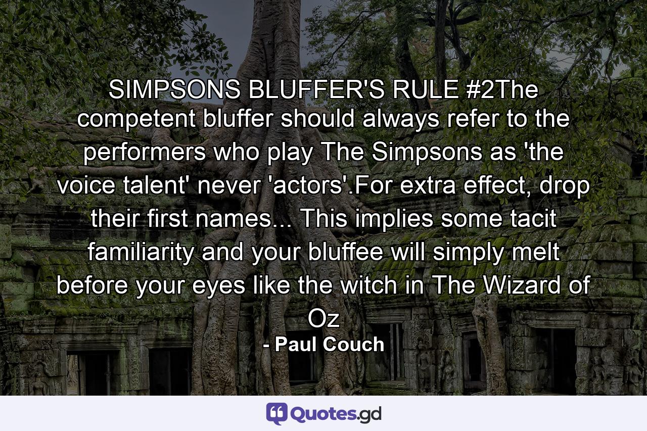 SIMPSONS BLUFFER'S RULE #2The competent bluffer should always refer to the performers who play The Simpsons as 'the voice talent' never 'actors'.For extra effect, drop their first names... This implies some tacit familiarity and your bluffee will simply melt before your eyes like the witch in The Wizard of Oz - Quote by Paul Couch