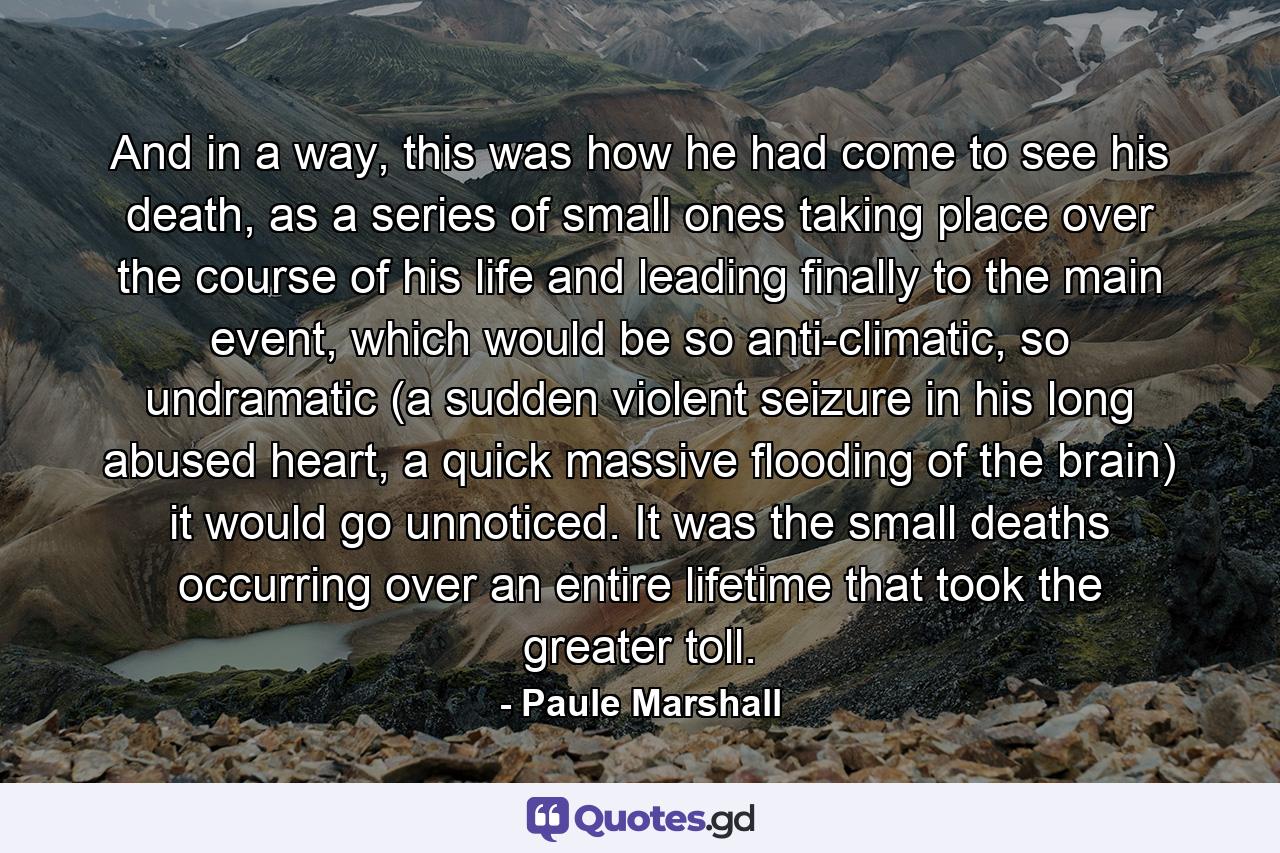 And in a way, this was how he had come to see his death, as a series of small ones taking place over the course of his life and leading finally to the main event, which would be so anti-climatic, so undramatic (a sudden violent seizure in his long abused heart, a quick massive flooding of the brain) it would go unnoticed. It was the small deaths occurring over an entire lifetime that took the greater toll. - Quote by Paule Marshall