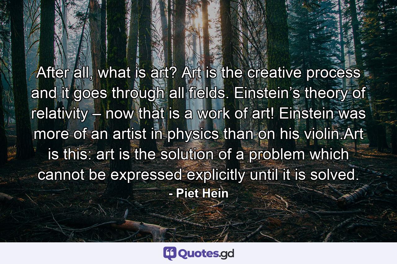 After all, what is art? Art is the creative process and it goes through all fields. Einstein’s theory of relativity – now that is a work of art! Einstein was more of an artist in physics than on his violin.Art is this: art is the solution of a problem which cannot be expressed explicitly until it is solved. - Quote by Piet Hein