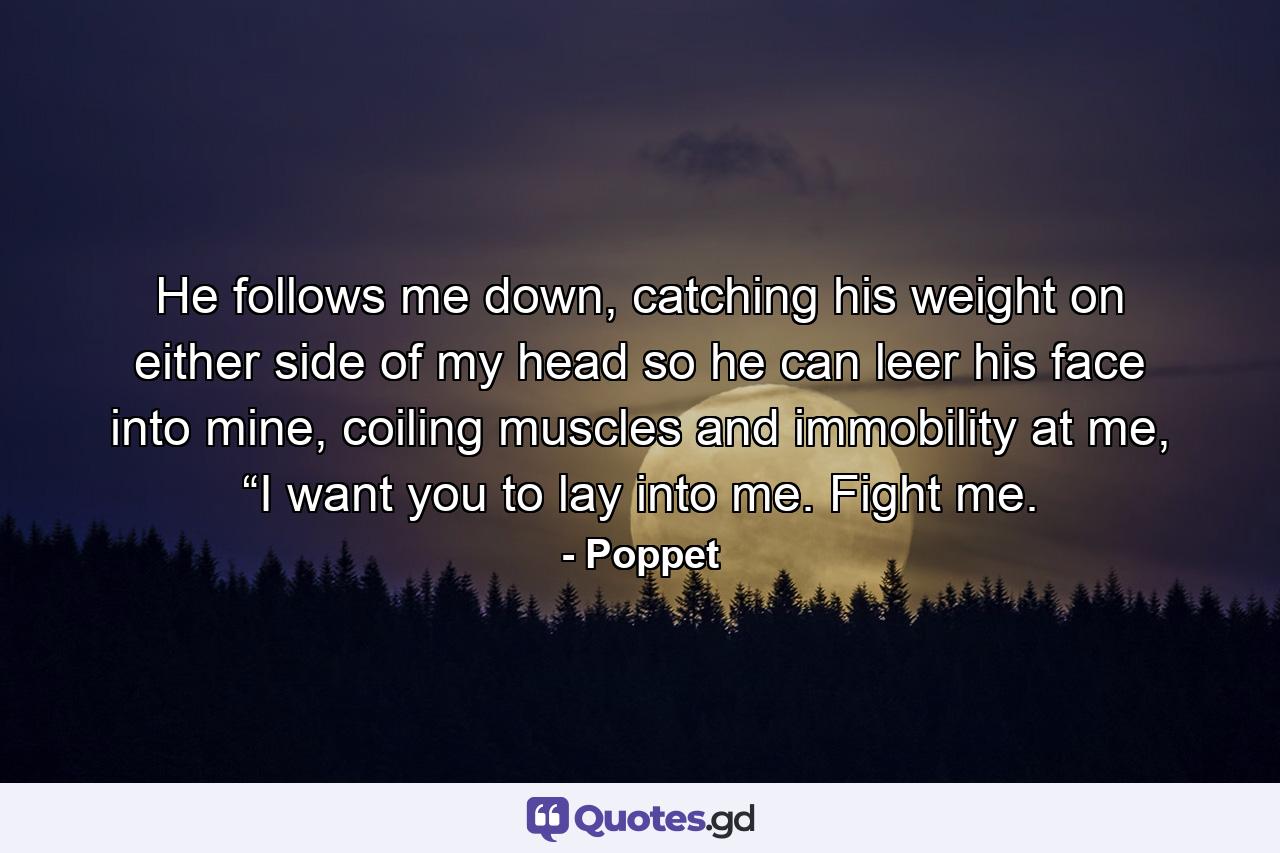 He follows me down, catching his weight on either side of my head so he can leer his face into mine, coiling muscles and immobility at me, “I want you to lay into me. Fight me. - Quote by Poppet