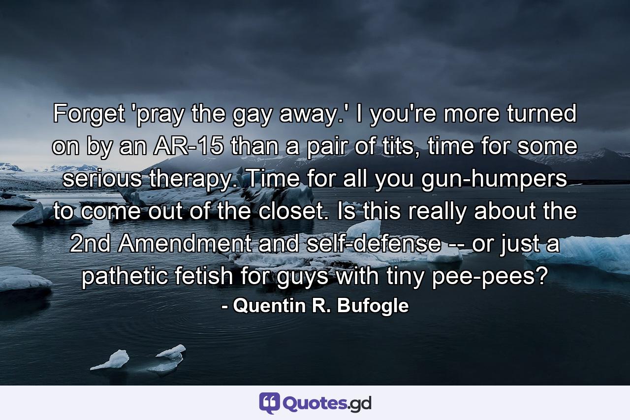 Forget 'pray the gay away.' I you're more turned on by an AR-15 than a pair of tits, time for some serious therapy. Time for all you gun-humpers to come out of the closet. Is this really about the 2nd Amendment and self-defense -- or just a pathetic fetish for guys with tiny pee-pees? - Quote by Quentin R. Bufogle