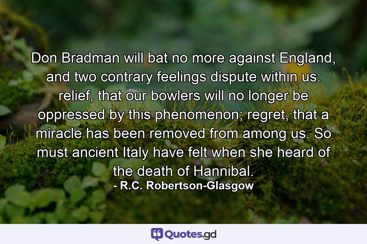 Don Bradman will bat no more against England, and two contrary feelings dispute within us: relief, that our bowlers will no longer be oppressed by this phenomenon; regret, that a miracle has been removed from among us. So must ancient Italy have felt when she heard of the death of Hannibal. - Quote by R.C. Robertson-Glasgow