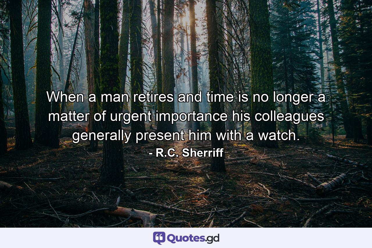 When a man retires and time is no longer a matter of urgent importance  his colleagues generally present him with a watch. - Quote by R.C. Sherriff