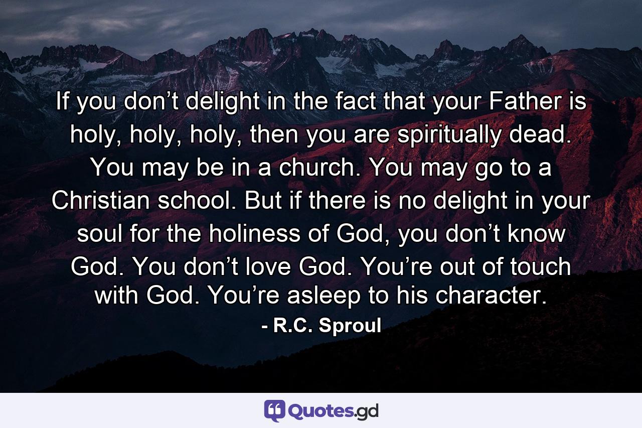 If you don’t delight in the fact that your Father is holy, holy, holy, then you are spiritually dead. You may be in a church. You may go to a Christian school. But if there is no delight in your soul for the holiness of God, you don’t know God. You don’t love God. You’re out of touch with God. You’re asleep to his character. - Quote by R.C. Sproul