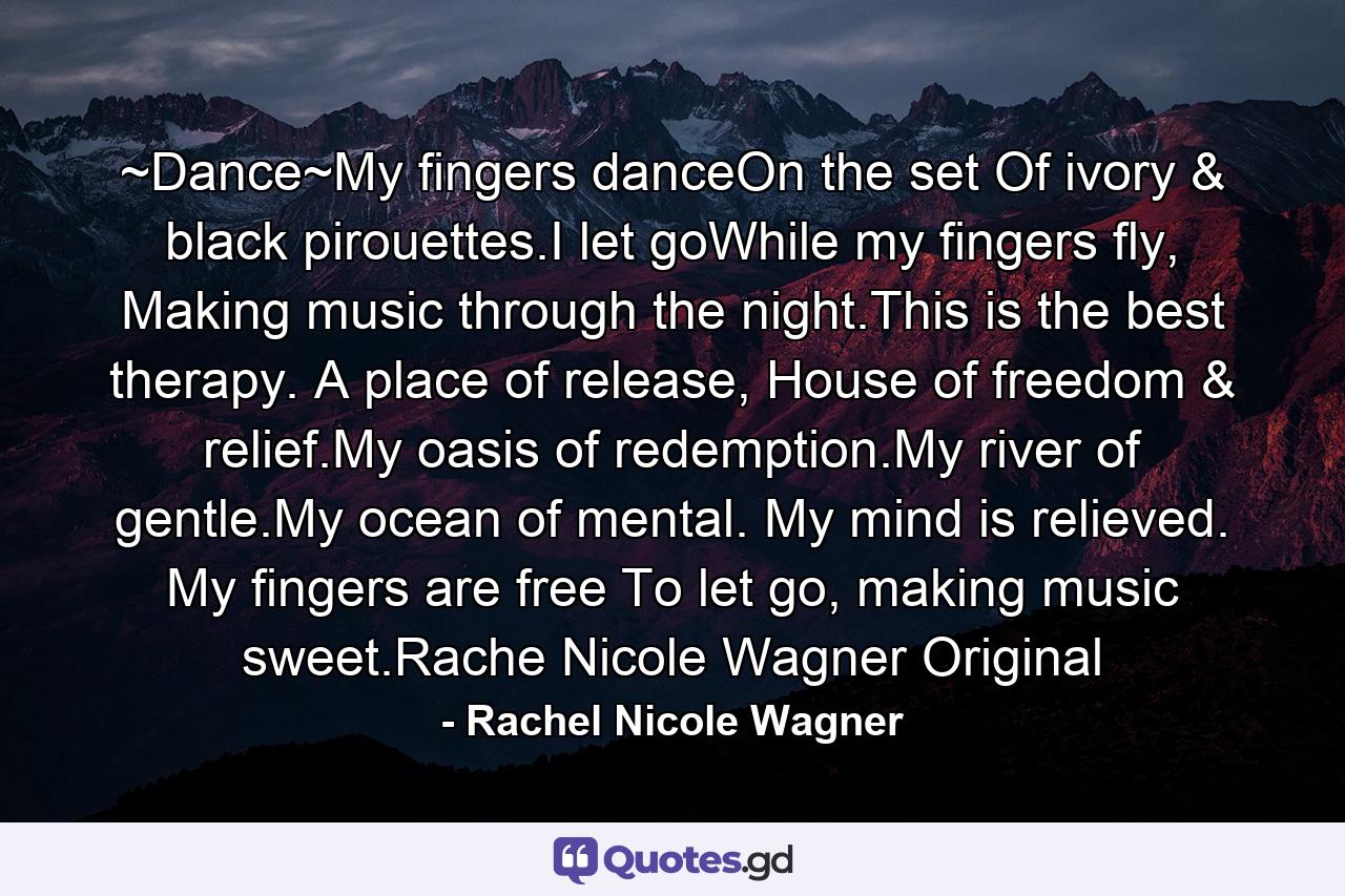 ~Dance~My fingers danceOn the set Of ivory & black pirouettes.I let goWhile my fingers fly, Making music through the night.This is the best therapy. A place of release, House of freedom & relief.My oasis of redemption.My river of gentle.My ocean of mental. My mind is relieved. My fingers are free To let go, making music sweet.Rache Nicole Wagner Original - Quote by Rachel Nicole Wagner