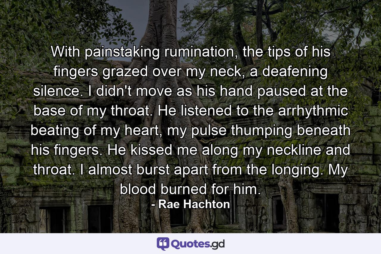 With painstaking rumination, the tips of his fingers grazed over my neck, a deafening silence. I didn't move as his hand paused at the base of my throat. He listened to the arrhythmic beating of my heart, my pulse thumping beneath his fingers. He kissed me along my neckline and throat. I almost burst apart from the longing. My blood burned for him. - Quote by Rae Hachton