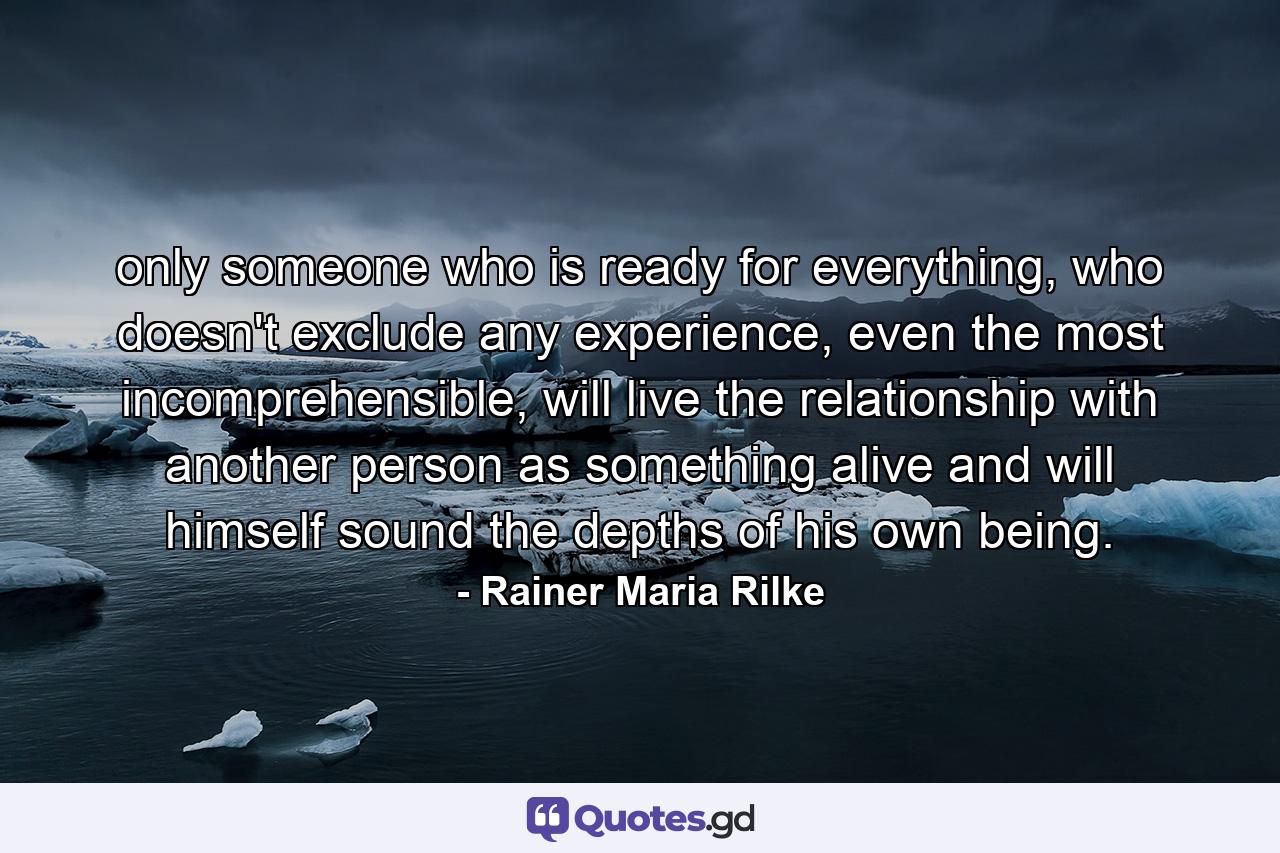 only someone who is ready for everything, who doesn't exclude any experience, even the most incomprehensible, will live the relationship with another person as something alive and will himself sound the depths of his own being. - Quote by Rainer Maria Rilke