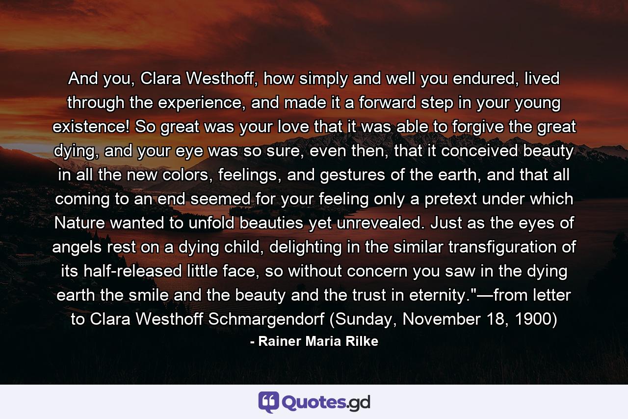 And you, Clara Westhoff, how simply and well you endured, lived through the experience, and made it a forward step in your young existence! So great was your love that it was able to forgive the great dying, and your eye was so sure, even then, that it conceived beauty in all the new colors, feelings, and gestures of the earth, and that all coming to an end seemed for your feeling only a pretext under which Nature wanted to unfold beauties yet unrevealed. Just as the eyes of angels rest on a dying child, delighting in the similar transfiguration of its half-released little face, so without concern you saw in the dying earth the smile and the beauty and the trust in eternity.