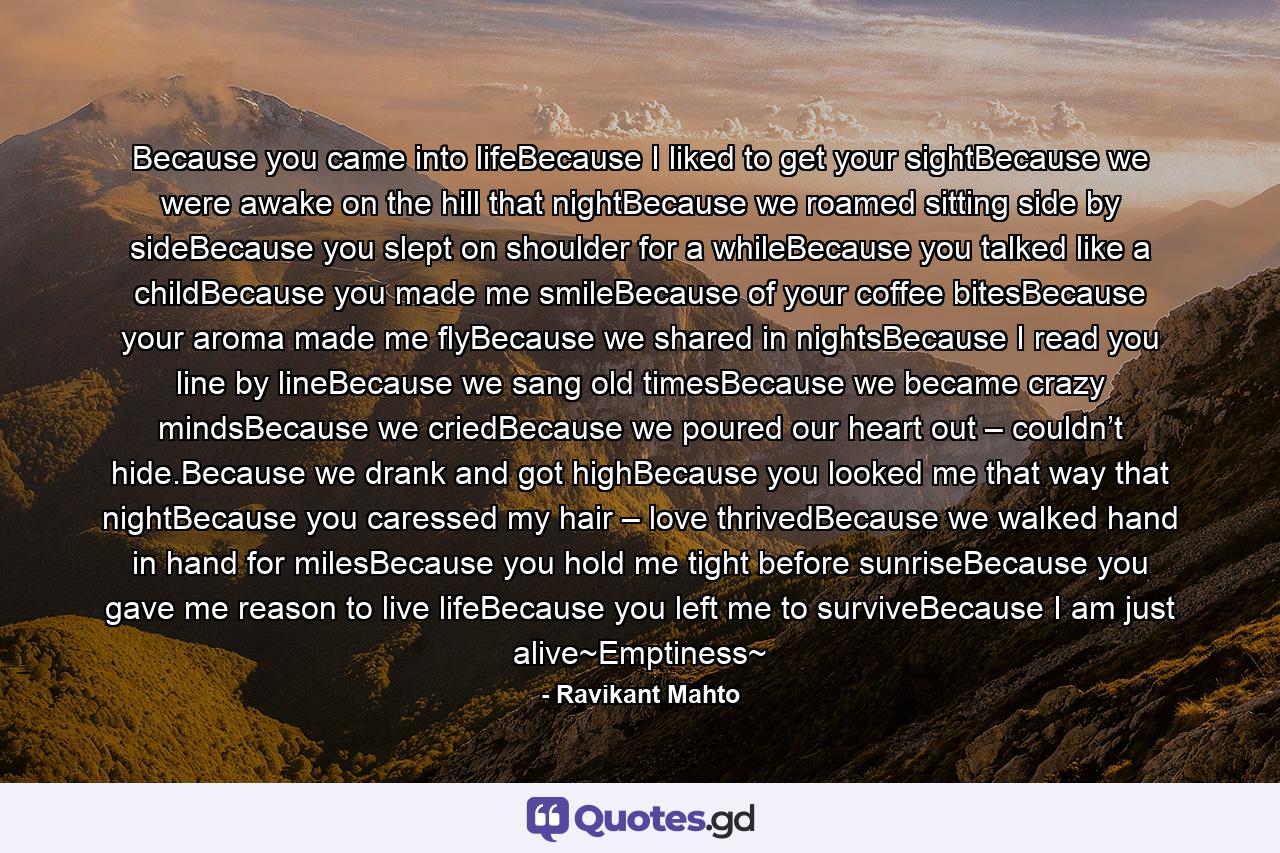 Because you came into lifeBecause I liked to get your sightBecause we were awake on the hill that nightBecause we roamed sitting side by sideBecause you slept on shoulder for a whileBecause you talked like a childBecause you made me smileBecause of your coffee bitesBecause your aroma made me flyBecause we shared in nightsBecause I read you line by lineBecause we sang old timesBecause we became crazy mindsBecause we criedBecause we poured our heart out – couldn’t hide.Because we drank and got highBecause you looked me that way that nightBecause you caressed my hair – love thrivedBecause we walked hand in hand for milesBecause you hold me tight before sunriseBecause you gave me reason to live lifeBecause you left me to surviveBecause I am just alive~Emptiness~ - Quote by Ravikant Mahto