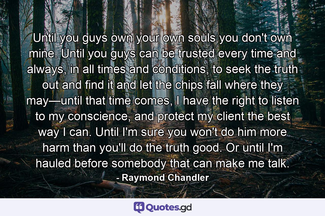 Until you guys own your own souls you don't own mine. Until you guys can be trusted every time and always, in all times and conditions, to seek the truth out and find it and let the chips fall where they may—until that time comes, I have the right to listen to my conscience, and protect my client the best way I can. Until I'm sure you won't do him more harm than you'll do the truth good. Or until I'm hauled before somebody that can make me talk. - Quote by Raymond Chandler