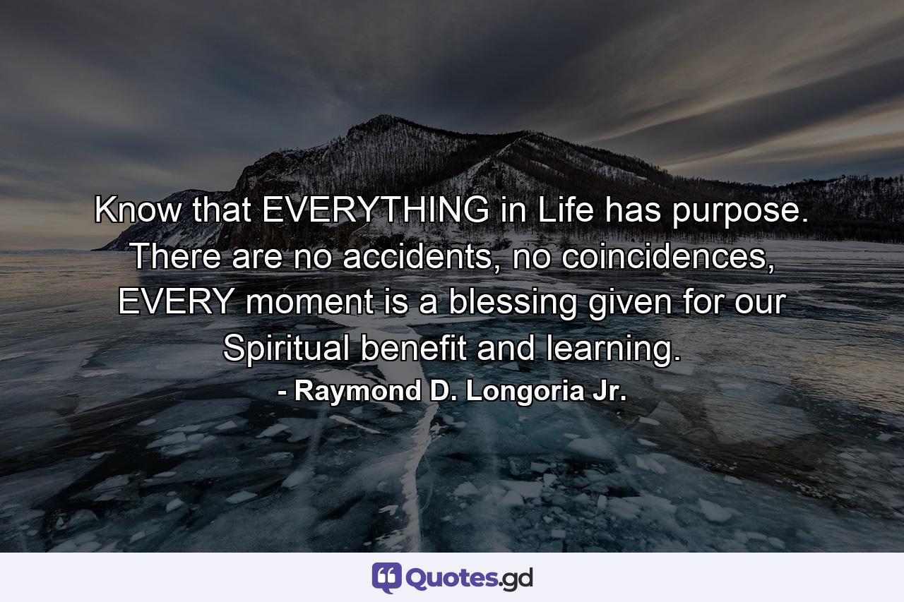 Know that EVERYTHING in Life has purpose. There are no accidents, no coincidences, EVERY moment is a blessing given for our Spiritual benefit and learning. - Quote by Raymond D. Longoria Jr.