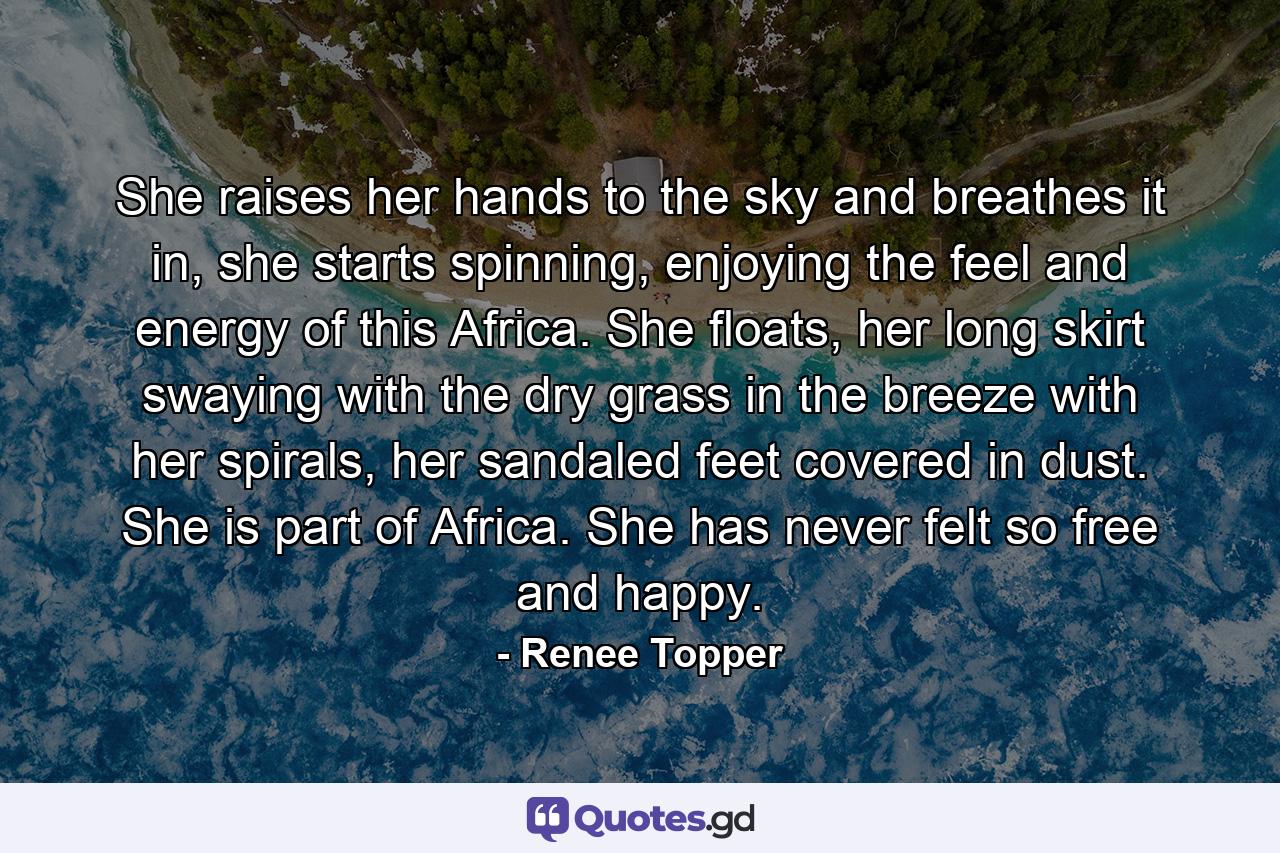 She raises her hands to the sky and breathes it in, she starts spinning, enjoying the feel and energy of this Africa. She floats, her long skirt swaying with the dry grass in the breeze with her spirals, her sandaled feet covered in dust. She is part of Africa. She has never felt so free and happy. - Quote by Renee Topper