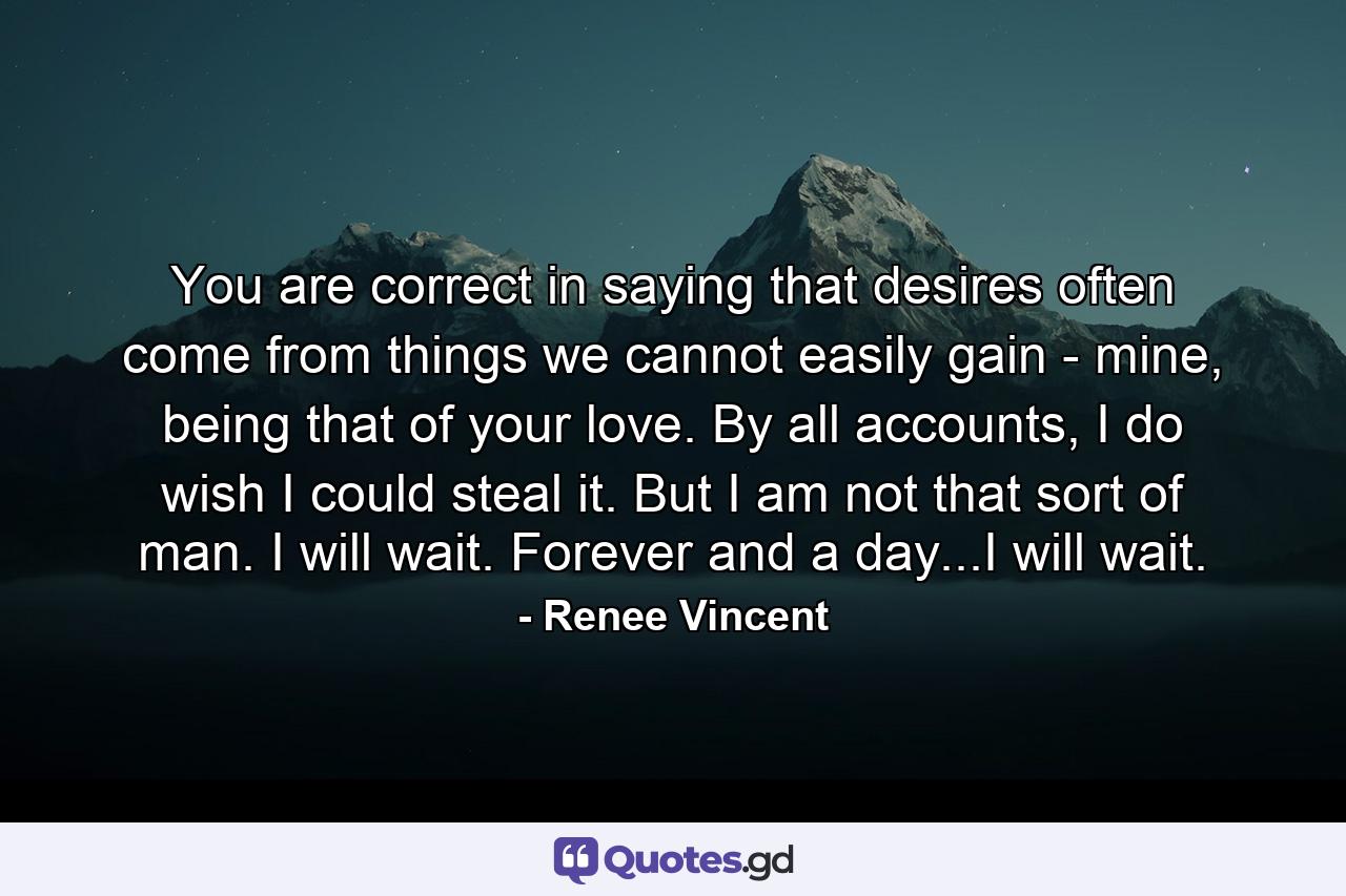 You are correct in saying that desires often come from things we cannot easily gain - mine, being that of your love. By all accounts, I do wish I could steal it. But I am not that sort of man. I will wait. Forever and a day...I will wait. - Quote by Renee Vincent