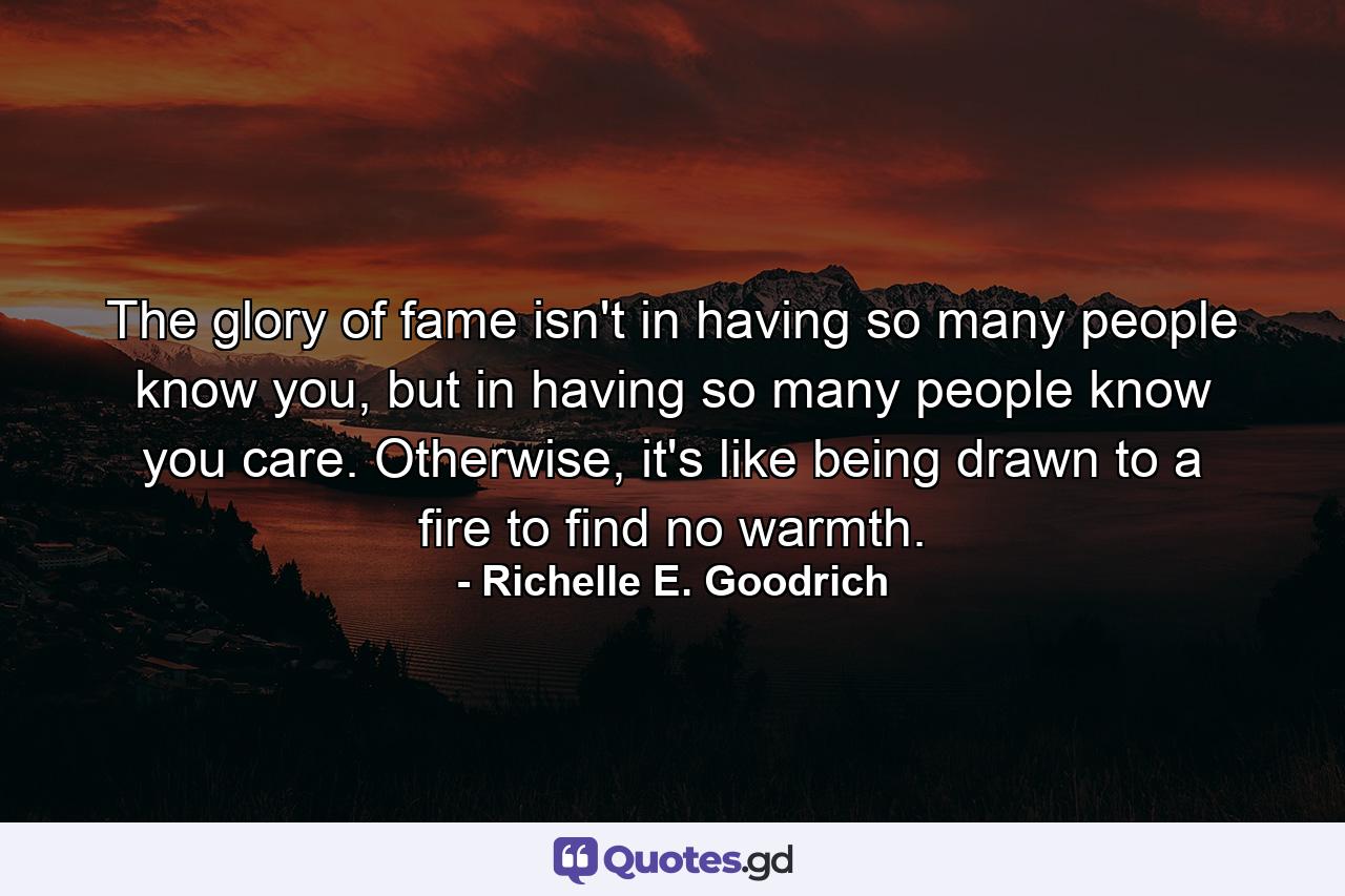 The glory of fame isn't in having so many people know you, but in having so many people know you care. Otherwise, it's like being drawn to a fire to find no warmth. - Quote by Richelle E. Goodrich