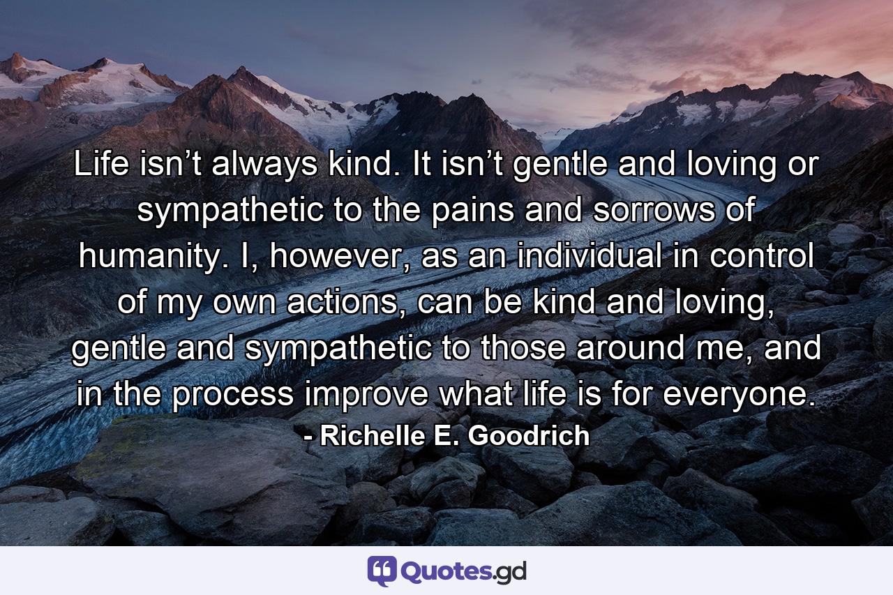 Life isn’t always kind. It isn’t gentle and loving or sympathetic to the pains and sorrows of humanity. I, however, as an individual in control of my own actions, can be kind and loving, gentle and sympathetic to those around me, and in the process improve what life is for everyone. - Quote by Richelle E. Goodrich