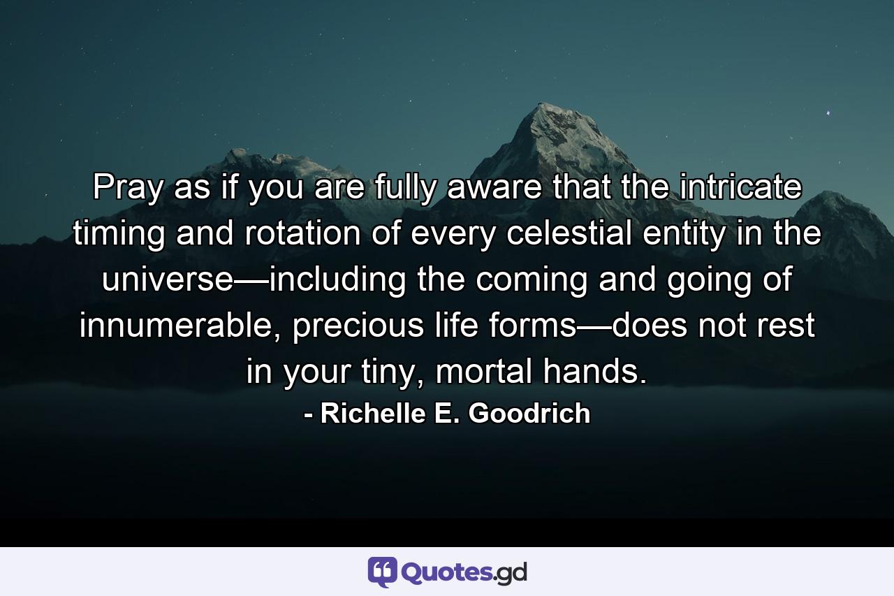 Pray as if you are fully aware that the intricate timing and rotation of every celestial entity in the universe—including the coming and going of innumerable, precious life forms—does not rest in your tiny, mortal hands. - Quote by Richelle E. Goodrich