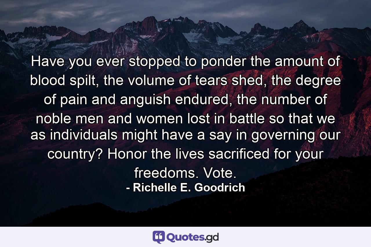 Have you ever stopped to ponder the amount of blood spilt, the volume of tears shed, the degree of pain and anguish endured, the number of noble men and women lost in battle so that we as individuals might have a say in governing our country?  Honor the lives sacrificed for your freedoms. Vote. - Quote by Richelle E. Goodrich