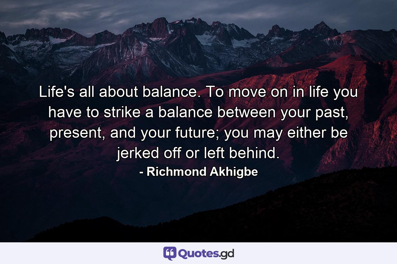 Life's all about balance. To move on in life you have to strike a balance between your past, present, and your future; you may either be jerked off or left behind. - Quote by Richmond Akhigbe