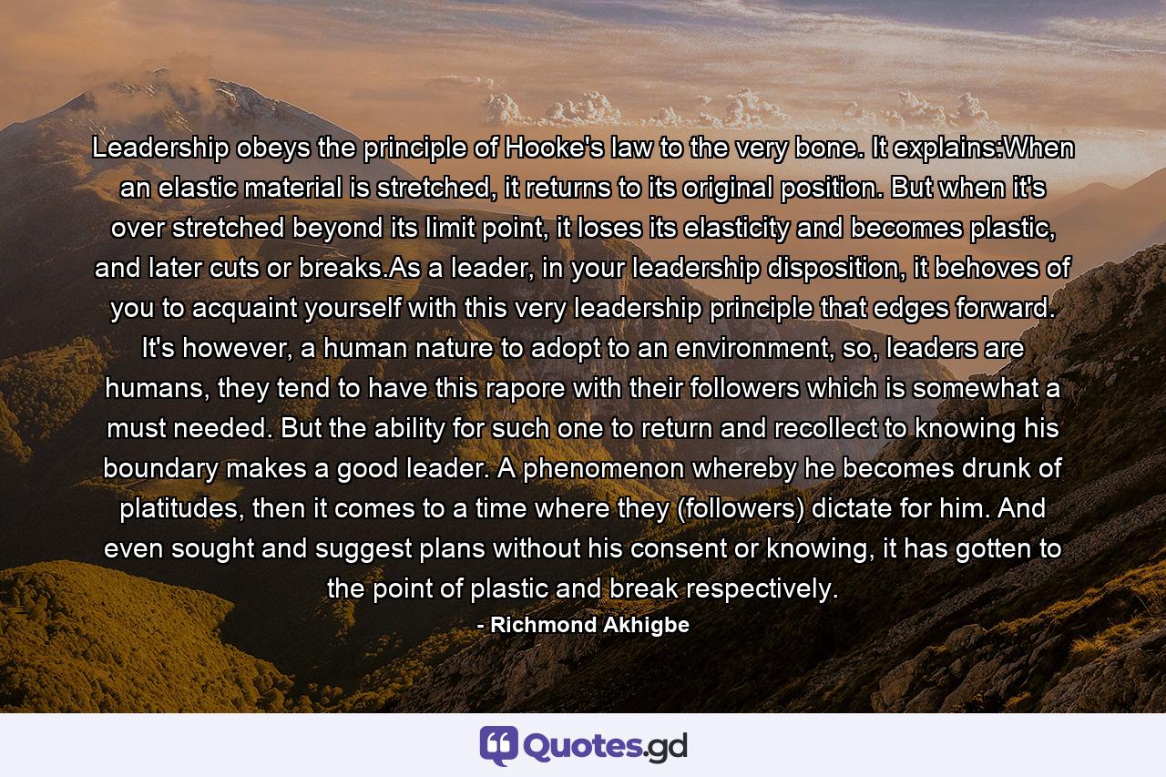 Leadership obeys the principle of Hooke's law to the very bone. It explains:When an elastic material is stretched, it returns to its original position. But when it's over stretched beyond its limit point, it loses its elasticity and becomes plastic, and later cuts or breaks.As a leader, in your leadership disposition, it behoves of you to acquaint yourself with this very leadership principle that edges forward. It's however, a human nature to adopt to an environment, so, leaders are humans, they tend to have this rapore with their followers which is somewhat a must needed. But the ability for such one to return and recollect to knowing his boundary makes a good leader. A phenomenon whereby he becomes drunk of platitudes, then it comes to a time where they (followers) dictate for him. And even sought and suggest plans without his consent or knowing, it has gotten to the point of plastic and break respectively. - Quote by Richmond Akhigbe