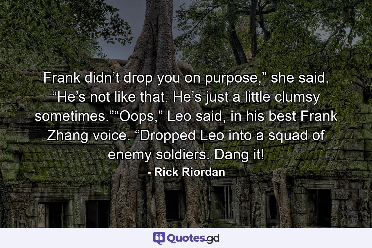 Frank didn’t drop you on purpose,” she said. “He’s not like that. He’s just a little clumsy sometimes.”“Oops,” Leo said, in his best Frank Zhang voice. “Dropped Leo into a squad of enemy soldiers. Dang it! - Quote by Rick Riordan