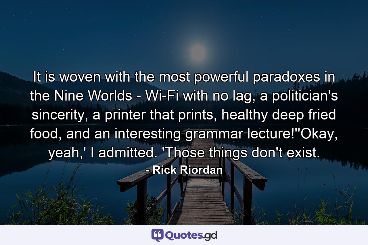 It is woven with the most powerful paradoxes in the Nine Worlds - Wi-Fi with no lag, a politician's sincerity, a printer that prints, healthy deep fried food, and an interesting grammar lecture!''Okay, yeah,' I admitted. 'Those things don't exist. - Quote by Rick Riordan