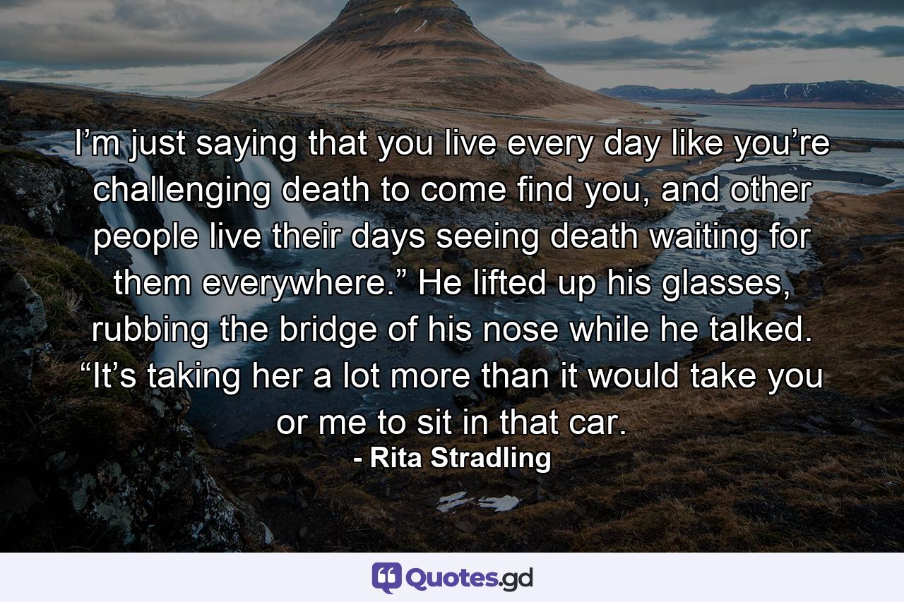 I’m just saying that you live every day like you’re challenging death to come find you, and other people live their days seeing death waiting for them everywhere.” He lifted up his glasses, rubbing the bridge of his nose while he talked. “It’s taking her a lot more than it would take you or me to sit in that car. - Quote by Rita Stradling