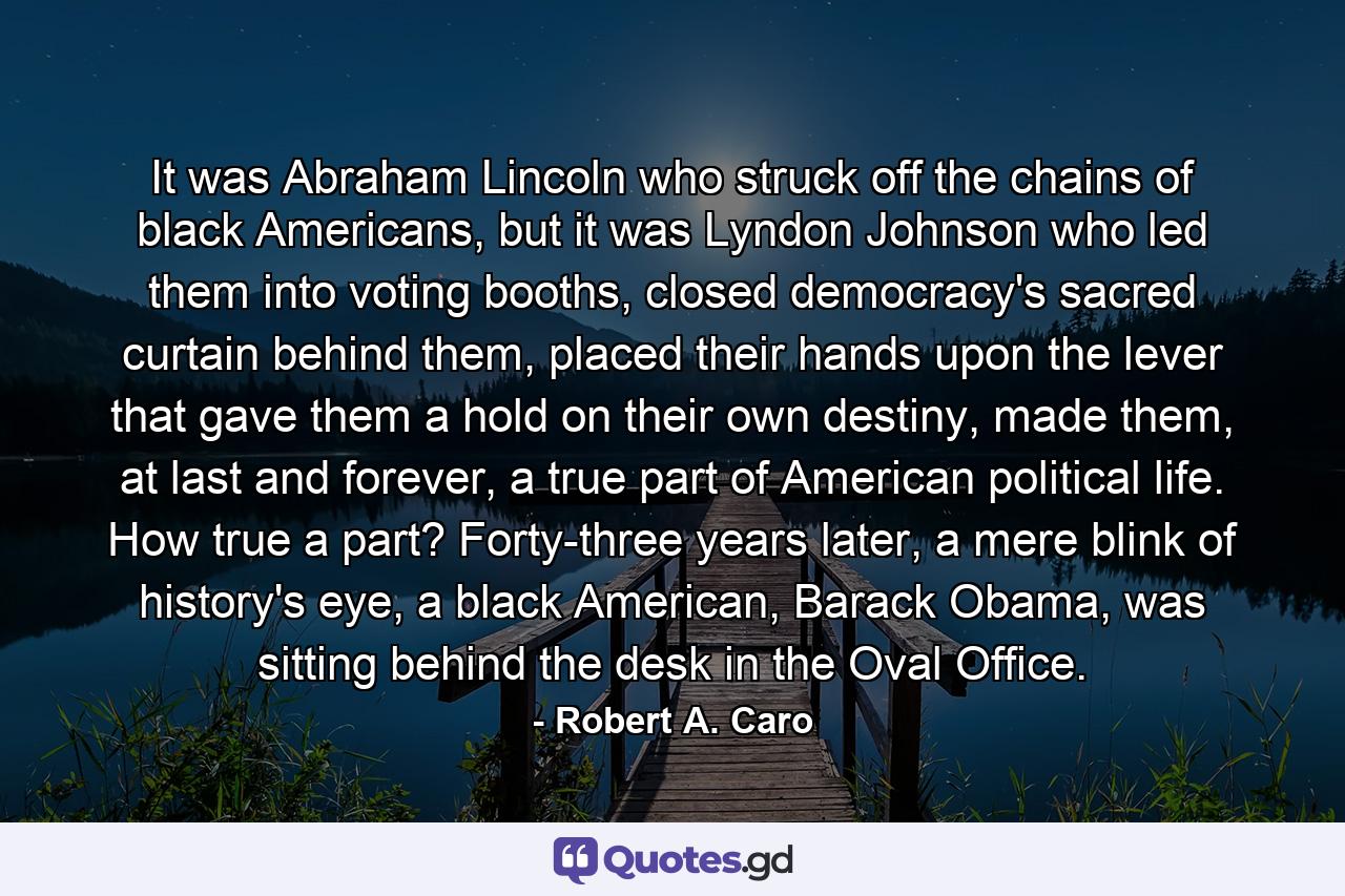 It was Abraham Lincoln who struck off the chains of black Americans, but it was Lyndon Johnson who led them into voting booths, closed democracy's sacred curtain behind them, placed their hands upon the lever that gave them a hold on their own destiny, made them, at last and forever, a true part of American political life. How true a part? Forty-three years later, a mere blink of history's eye, a black American, Barack Obama, was sitting behind the desk in the Oval Office. - Quote by Robert A. Caro