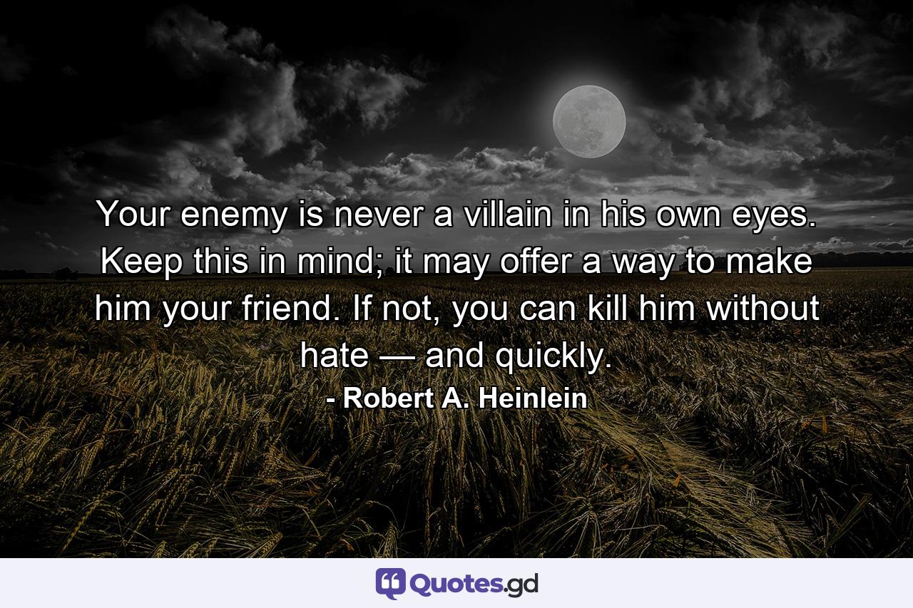 Your enemy is never a villain in his own eyes. Keep this in mind; it may offer a way to make him your friend. If not, you can kill him without hate — and quickly. - Quote by Robert A. Heinlein