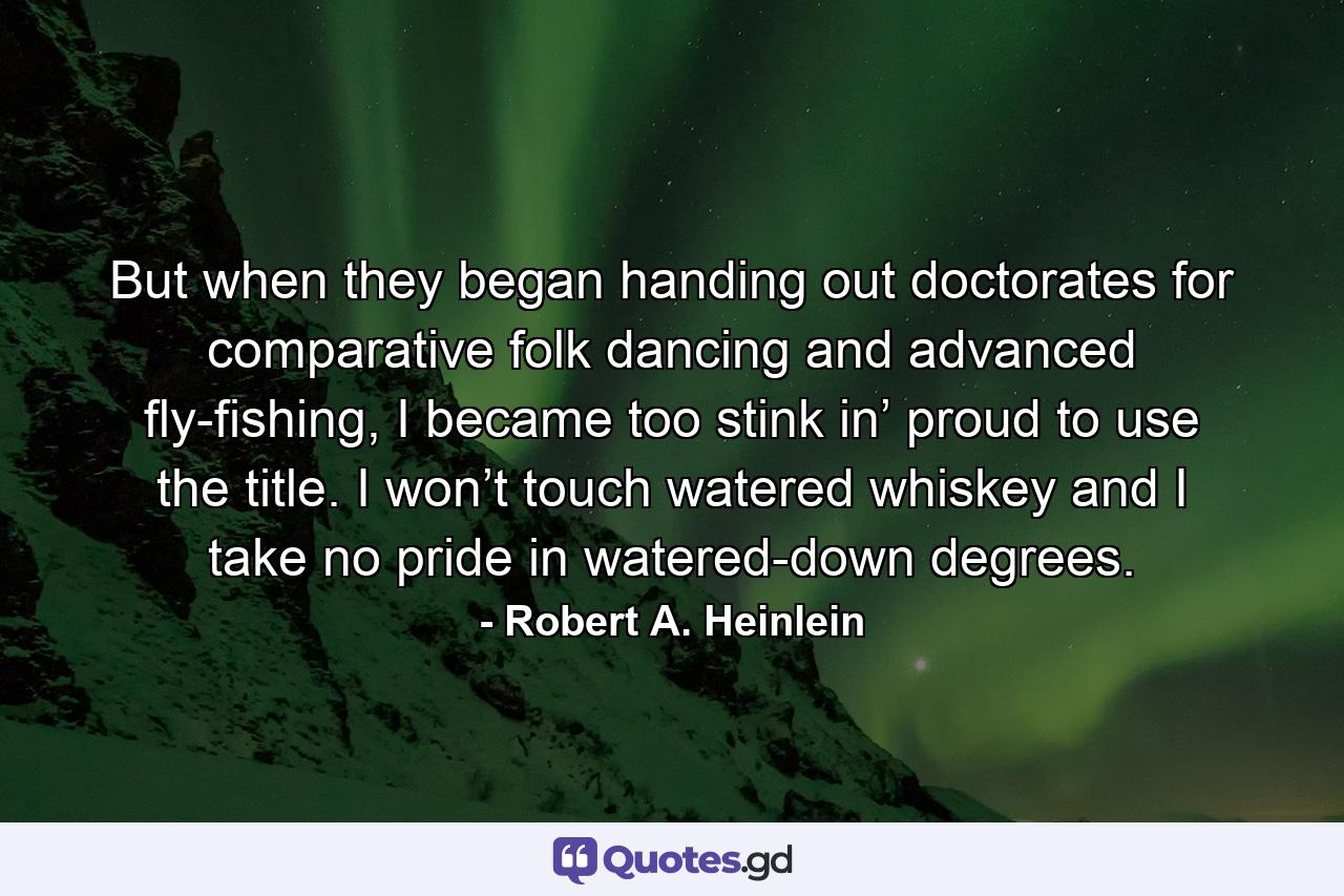 But when they began handing out doctorates for comparative folk dancing and advanced fly-fishing, I became too stink in’ proud to use the title. I won’t touch watered whiskey and I take no pride in watered-down degrees. - Quote by Robert A. Heinlein